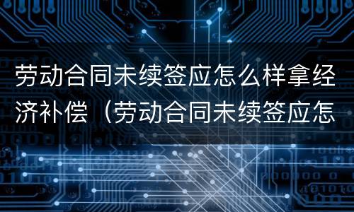 劳动合同未续签应怎么样拿经济补偿（劳动合同未续签应怎么样拿经济补偿款）