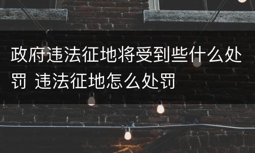 政府违法征地将受到些什么处罚 违法征地怎么处罚