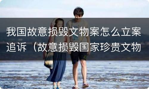 我国故意损毁文物案怎么立案追诉（故意损毁国家珍贵文物）