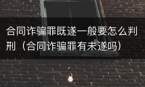 合同诈骗罪既遂一般要怎么判刑（合同诈骗罪有未遂吗）