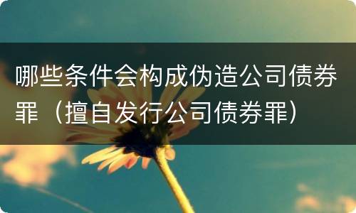 哪些条件会构成伪造公司债券罪（擅自发行公司债券罪）