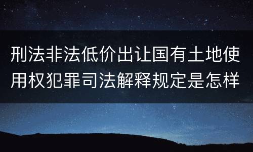 刑法非法低价出让国有土地使用权犯罪司法解释规定是怎样的