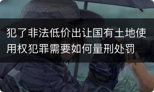 犯了非法低价出让国有土地使用权犯罪需要如何量刑处罚