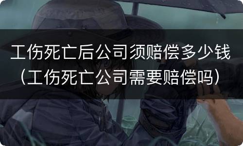 工伤死亡后公司须赔偿多少钱（工伤死亡公司需要赔偿吗）