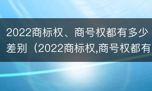 2022商标权、商号权都有多少差别（2022商标权,商号权都有多少差别呢）