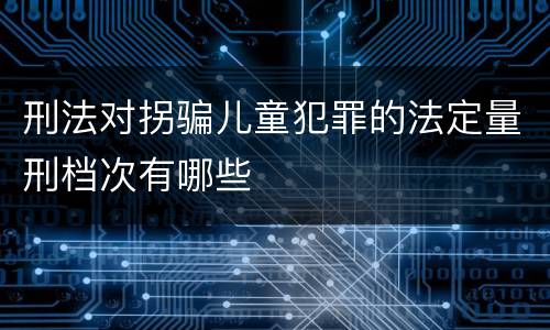 刑法对拐骗儿童犯罪的法定量刑档次有哪些