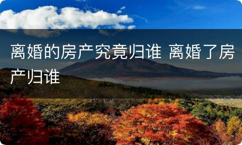 离婚的房产究竟归谁 离婚了房产归谁