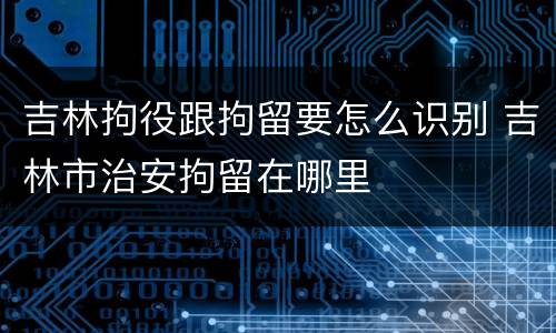 吉林拘役跟拘留要怎么识别 吉林市治安拘留在哪里
