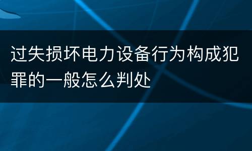 过失损坏电力设备行为构成犯罪的一般怎么判处