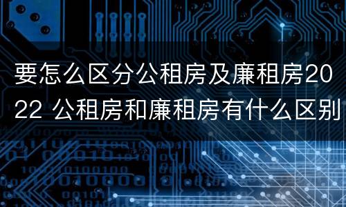 要怎么区分公租房及廉租房2022 公租房和廉租房有什么区别?2019年的