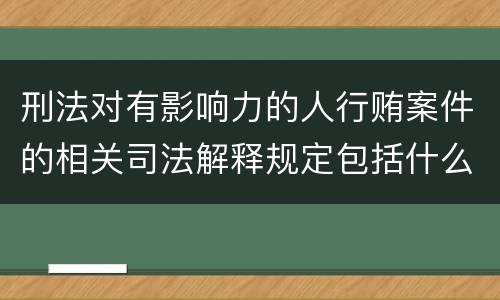 刑法对有影响力的人行贿案件的相关司法解释规定包括什么重要内容