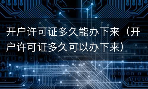 开户许可证多久能办下来（开户许可证多久可以办下来）