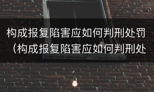 构成报复陷害应如何判刑处罚（构成报复陷害应如何判刑处罚案例）
