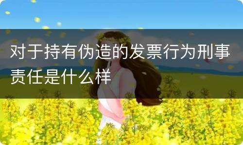 对于持有伪造的发票行为刑事责任是什么样