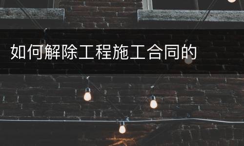 如何解除工程施工合同的