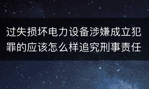 过失损坏电力设备涉嫌成立犯罪的应该怎么样追究刑事责任