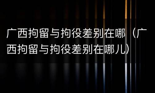 广西拘留与拘役差别在哪（广西拘留与拘役差别在哪儿）
