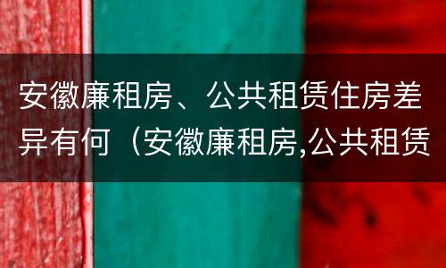 安徽廉租房、公共租赁住房差异有何（安徽廉租房,公共租赁住房差异有何规定）