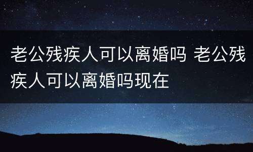 老公残疾人可以离婚吗 老公残疾人可以离婚吗现在