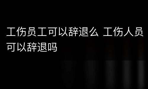 工伤员工可以辞退么 工伤人员可以辞退吗
