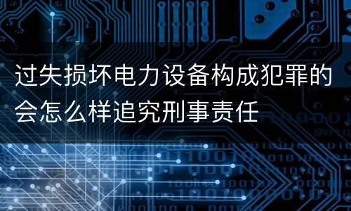 过失损坏电力设备构成犯罪的会怎么样追究刑事责任
