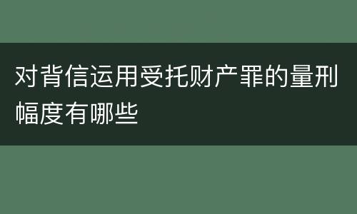 对背信运用受托财产罪的量刑幅度有哪些
