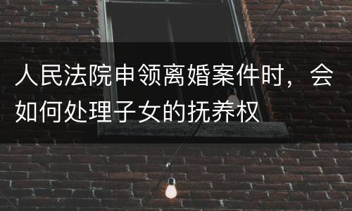 人民法院申领离婚案件时，会如何处理子女的抚养权