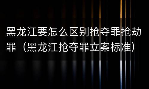 黑龙江要怎么区别抢夺罪抢劫罪（黑龙江抢夺罪立案标准）