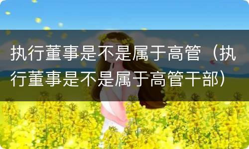 执行董事是不是属于高管（执行董事是不是属于高管干部）