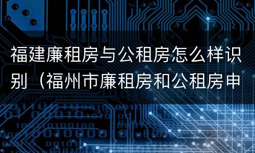 福建廉租房与公租房怎么样识别（福州市廉租房和公租房申请标准）