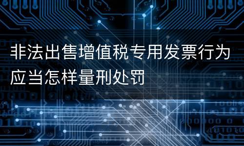 非法出售增值税专用发票行为应当怎样量刑处罚
