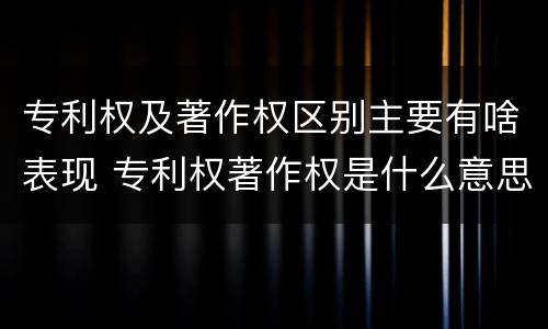专利权及著作权区别主要有啥表现 专利权著作权是什么意思