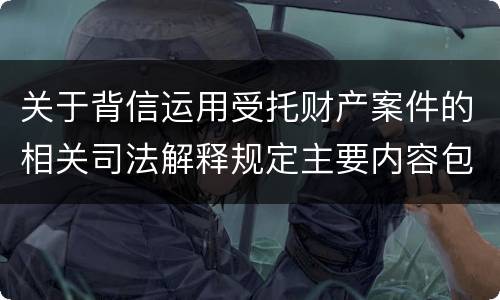 关于背信运用受托财产案件的相关司法解释规定主要内容包括什么