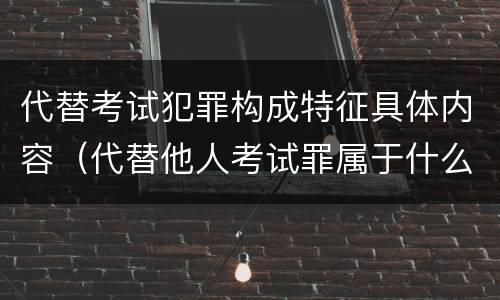 代替考试犯罪构成特征具体内容（代替他人考试罪属于什么类犯罪）