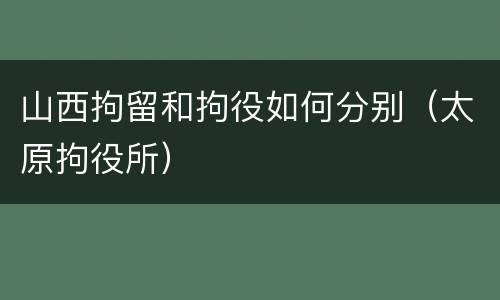 山西拘留和拘役如何分别（太原拘役所）