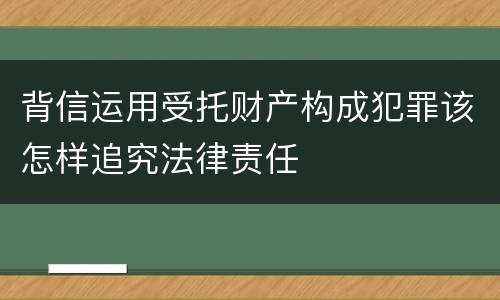 背信运用受托财产构成犯罪该怎样追究法律责任
