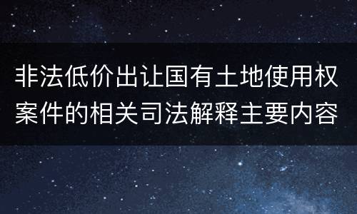 非法低价出让国有土地使用权案件的相关司法解释主要内容有哪些
