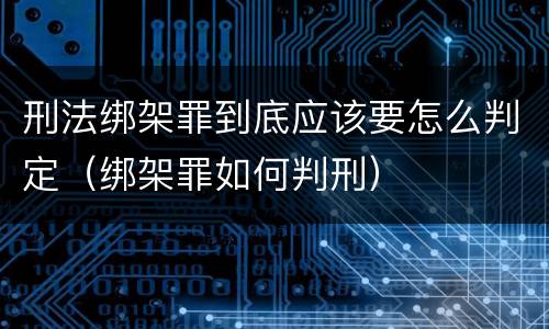 刑法绑架罪到底应该要怎么判定（绑架罪如何判刑）