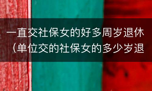 一直交社保女的好多周岁退休（单位交的社保女的多少岁退休）