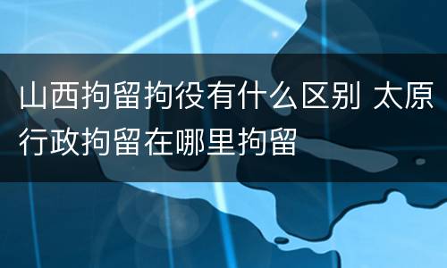 山西拘留拘役有什么区别 太原行政拘留在哪里拘留