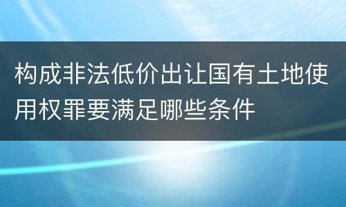 构成非法低价出让国有土地使用权罪要满足哪些条件