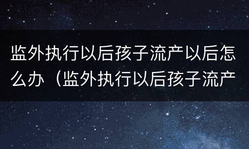 监外执行以后孩子流产以后怎么办（监外执行以后孩子流产以后怎么办手续）