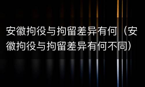 安徽拘役与拘留差异有何（安徽拘役与拘留差异有何不同）