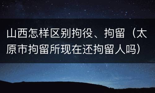 山西怎样区别拘役、拘留（太原市拘留所现在还拘留人吗）
