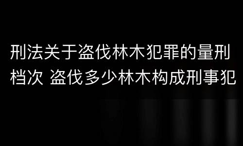 刑法关于盗伐林木犯罪的量刑档次 盗伐多少林木构成刑事犯罪