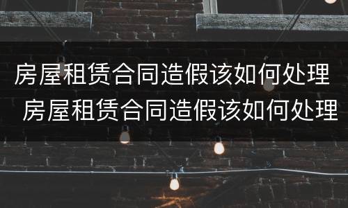 房屋租赁合同造假该如何处理 房屋租赁合同造假该如何处理违章