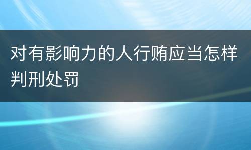 对有影响力的人行贿应当怎样判刑处罚