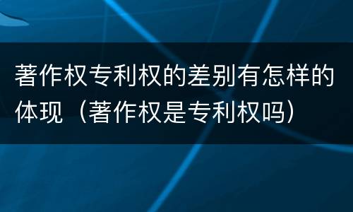 著作权专利权的差别有怎样的体现（著作权是专利权吗）
