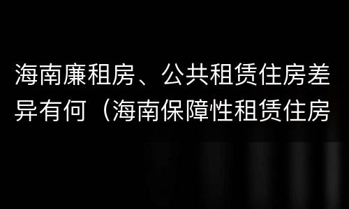 海南廉租房、公共租赁住房差异有何（海南保障性租赁住房）
