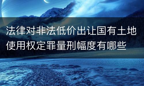 法律对非法低价出让国有土地使用权定罪量刑幅度有哪些